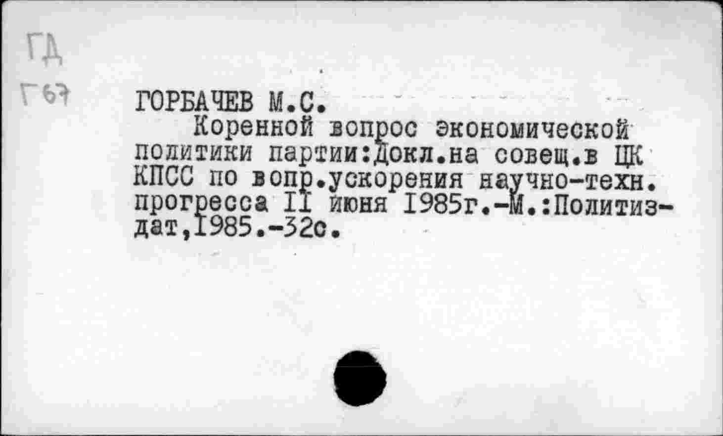 ﻿ГД
ГОРБАЧЕВ М.С.
Коренной вопрос экономической политики партии:докл.на совет.в ЦК КПСС по вопр.ускорения научно-техн, прогресса 11 июня 1985г.-м.:Политиз дат,1985.-32с.